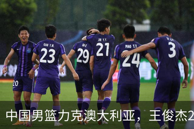 中国男篮力克澳大利亚，王俊杰23+6+4崔永熙12分，胡金秋11+6王浩然10+5